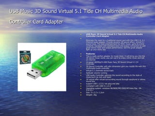 USB Music 3D Sound Virtual 5.1 Tide CH Multimedia Audio Controller Card Adapter   USB Music 3D Sound Virtual 5.1 Tide CH Multimedia Audio Controller Card Adapter Eliminate the need for a traditional sound card with this USB 2.0, 5.1 Channel audio adapter. Provide dynamic 3D sound effect, virtual 5.1 sound track. The best entertainment for DVD, music, game & online contents. Equipped with standard input and output connectors to add great stereo input and output performance. Get this great adapter light up your every day Features: This is really perfect adapter for music lover, it will bring you into the 3D stereo music world, you can use it to enjoy online music and talk on internet Hi-speed 480Mbp/S USB Music Fairy 3D Sound Virtual 5.1 CH Controller 3D Sound Controller with slim dimension give you mobile life with this multimedia audio controller Virtual 5.1 channels sound track Aptitude volume running USB Audio Controller optimize the sound according to the style of music(such as rock and bass) 3D sound offer virtual surrounding sound through earphone or stereo sound box support USB 1.1/2.0, hot plug and play Compliant with USB V1.1/2.0 Operating system: windows 98/98SE/ME/2000/XP/Vista Mac. OS 9.0/10.1 Size: 5 x 2.2 x 1.2cm Weight: 26g 