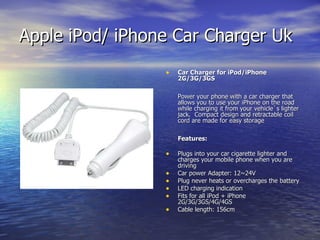 Apple iPod/ iPhone Car Charger Uk  Car Charger for iPod/iPhone 2G/3G/3GS Power your phone with a car charger that allows you to use your iPhone on the road while charging it from your vehicle`s lighter jack.  Compact design and retractable coil cord are made for easy storage Features: Plugs into your car cigarette lighter and charges your mobile phone when you are driving Car power Adapter: 12~24V Plug never heats or overcharges the battery LED charging indication Fits for all iPod + iPhone 2G/3G/3GS/4G/4GS Cable length: 156cm 