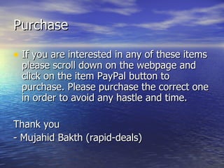 Purchase If you are interested in any of these items please scroll down on the webpage and click on the item PayPal button to purchase. Please purchase the correct one in order to avoid any hastle and time. Thank you - Mujahid Bakth (rapid-deals)  