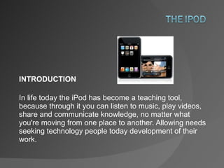 INTRODUCTION In life today the iPod has become a teaching tool, because through it you can listen to music, play videos, share and communicate knowledge, no matter what you're moving from one place to another. Allowing needs seeking technology people today development of their work. 