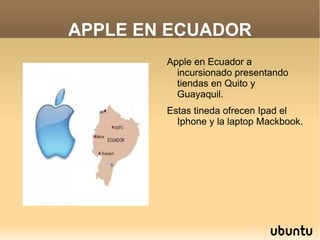 APPLE EN ECUADOR
               Apple en Ecuador a
                 incursionado presentando
                 tiendas en Quito y
                 Guayaquil.
               Estas tineda ofrecen Ipad el
                 Iphone y la laptop Mackbook.




            
 