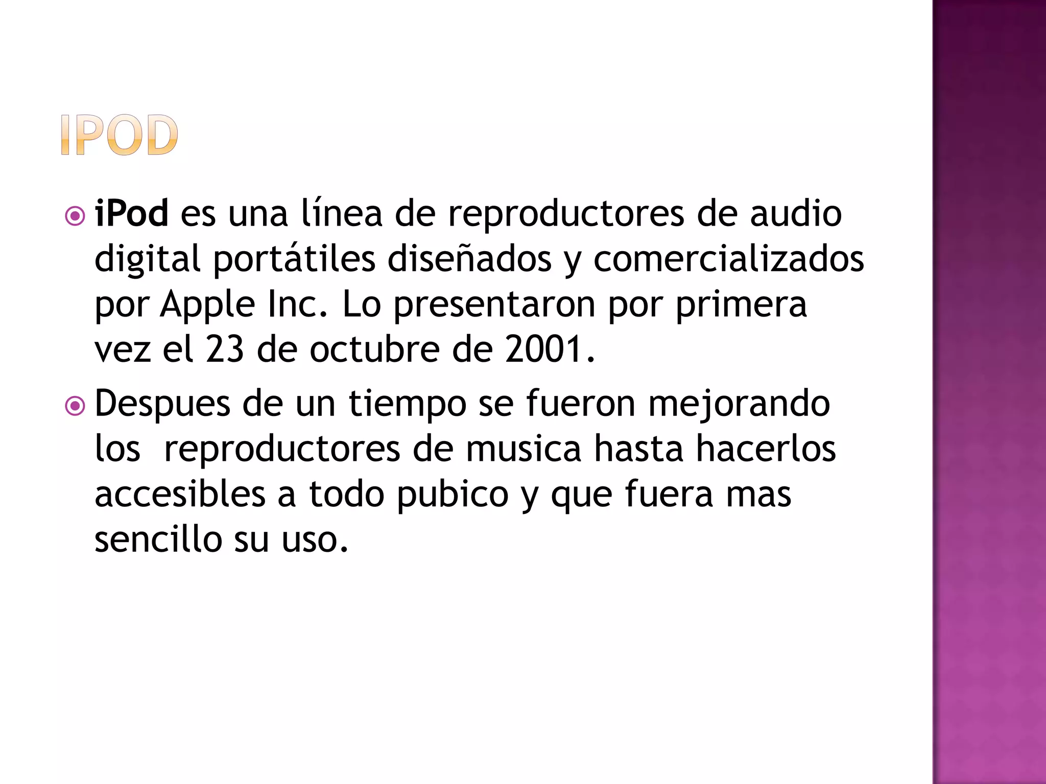  iPod es una línea de reproductores de audio
  digital portátiles diseñados y comercializados
  por Apple Inc. Lo presentaron por primera
  vez el 23 de octubre de 2001.
 Despues de un tiempo se fueron mejorando
  los reproductores de musica hasta hacerlos
  accesibles a todo pubico y que fuera mas
  sencillo su uso.
 