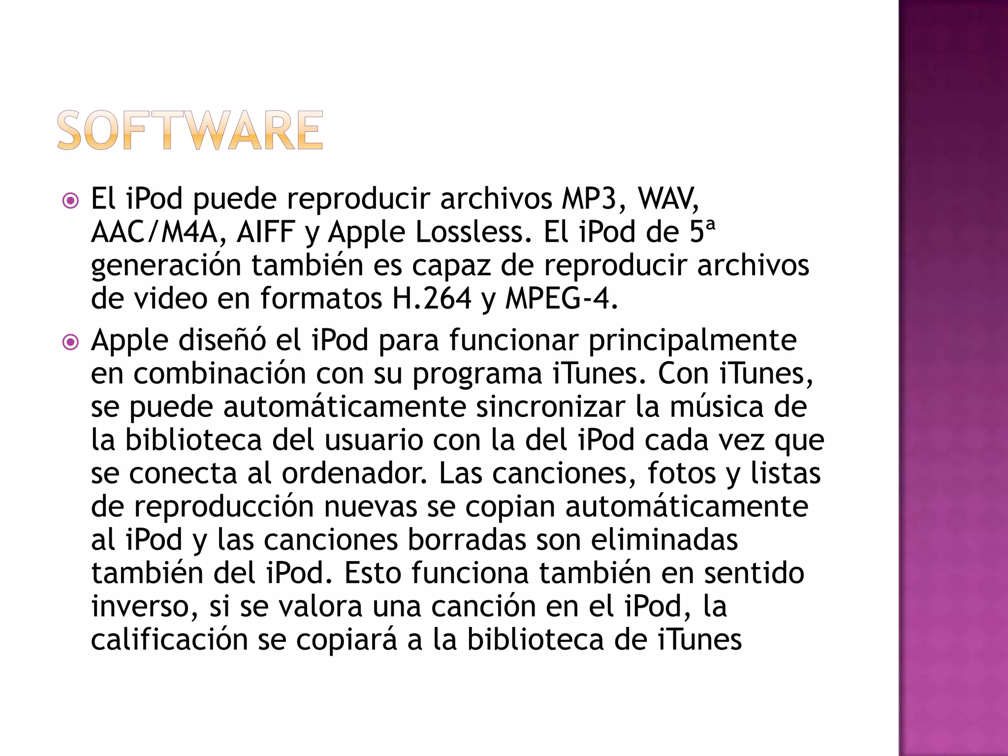    El iPod puede reproducir archivos MP3, WAV,
    AAC/M4A, AIFF y Apple Lossless. El iPod de 5ª
    generación también es capaz de reproducir archivos
    de video en formatos H.264 y MPEG-4.
   Apple diseñó el iPod para funcionar principalmente
    en combinación con su programa iTunes. Con iTunes,
    se puede automáticamente sincronizar la música de
    la biblioteca del usuario con la del iPod cada vez que
    se conecta al ordenador. Las canciones, fotos y listas
    de reproducción nuevas se copian automáticamente
    al iPod y las canciones borradas son eliminadas
    también del iPod. Esto funciona también en sentido
    inverso, si se valora una canción en el iPod, la
    calificación se copiará a la biblioteca de iTunes
 