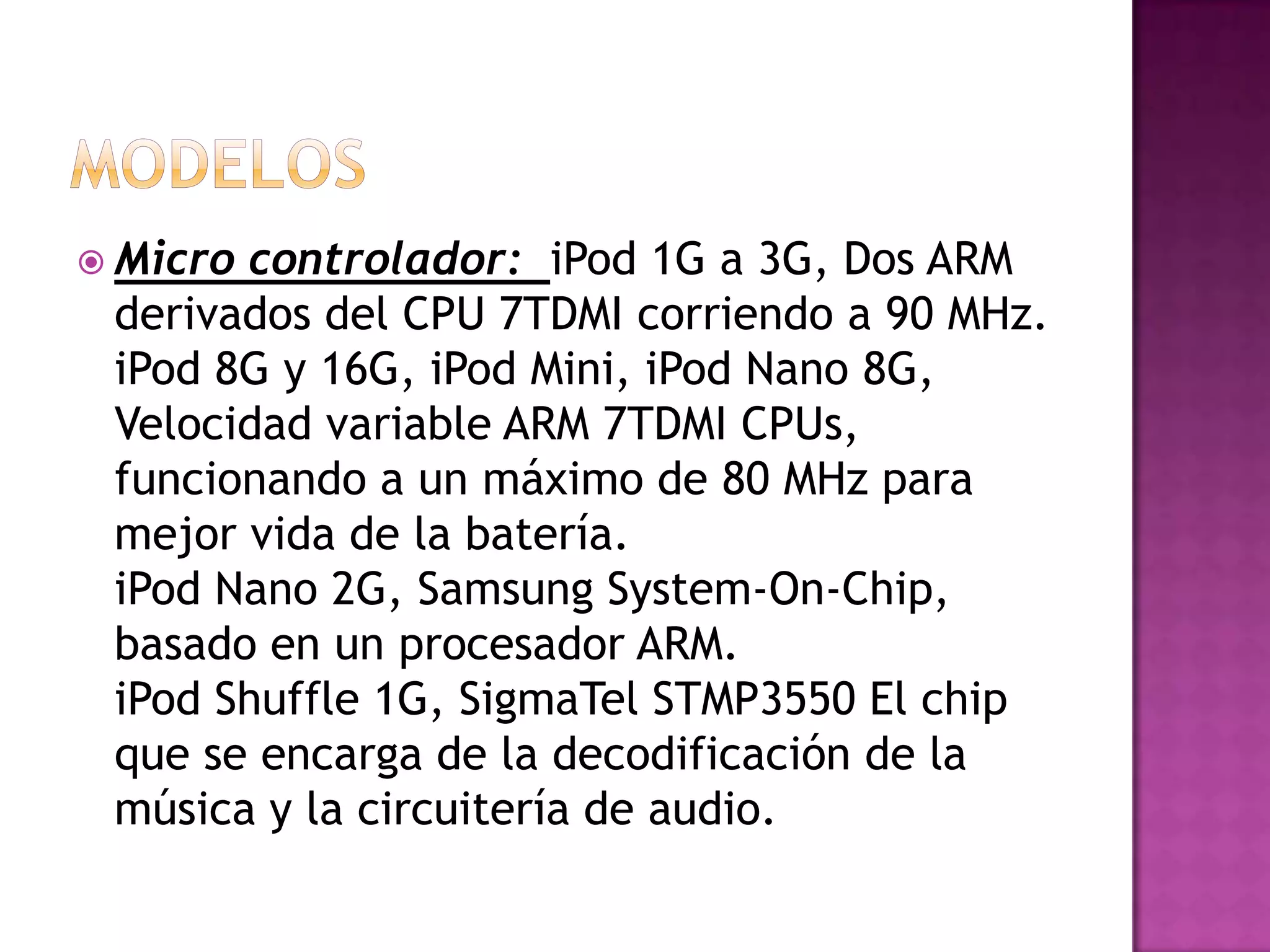  Microcontrolador: iPod 1G a 3G, Dos ARM
 derivados del CPU 7TDMI corriendo a 90 MHz.
 iPod 8G y 16G, iPod Mini, iPod Nano 8G,
 Velocidad variable ARM 7TDMI CPUs,
 funcionando a un máximo de 80 MHz para
 mejor vida de la batería.
 iPod Nano 2G, Samsung System-On-Chip,
 basado en un procesador ARM.
 iPod Shuffle 1G, SigmaTel STMP3550 El chip
 que se encarga de la decodificación de la
 música y la circuitería de audio.
 