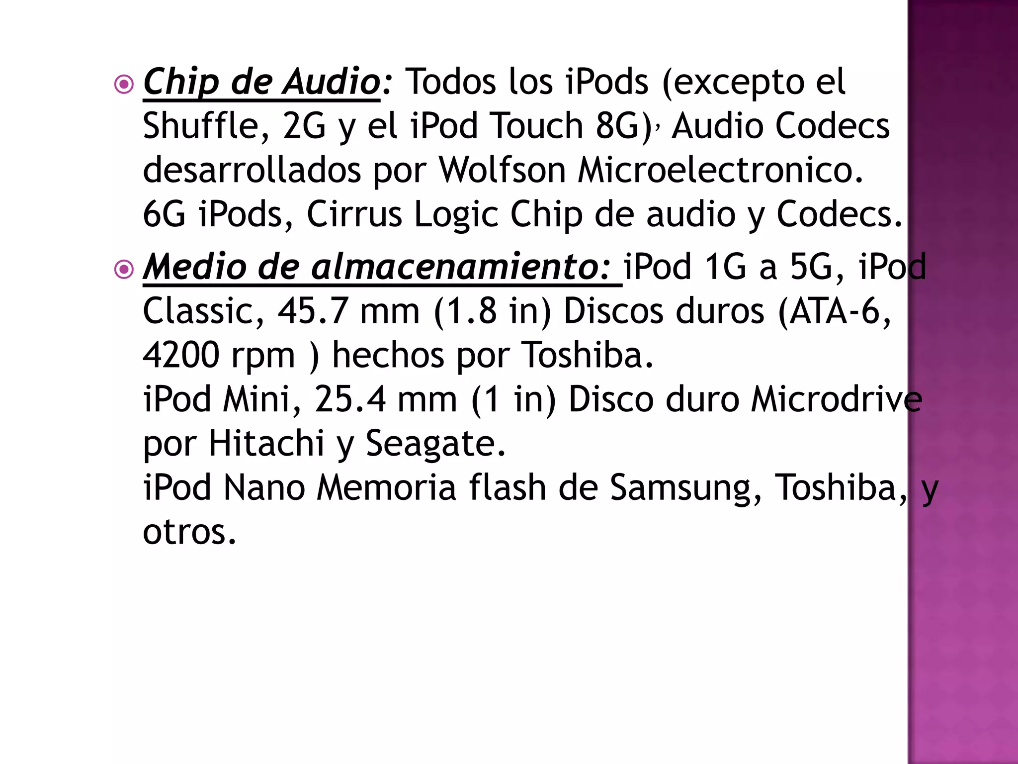  Chip  de Audio: Todos los iPods (excepto el
  Shuffle, 2G y el iPod Touch 8G), Audio Codecs
  desarrollados por Wolfson Microelectronico.
  6G iPods, Cirrus Logic Chip de audio y Codecs.
 Medio de almacenamiento: iPod 1G a 5G, iPod
  Classic, 45.7 mm (1.8 in) Discos duros (ATA-6,
  4200 rpm ) hechos por Toshiba.
  iPod Mini, 25.4 mm (1 in) Disco duro Microdrive
  por Hitachi y Seagate.
  iPod Nano Memoria flash de Samsung, Toshiba, y
  otros.
 