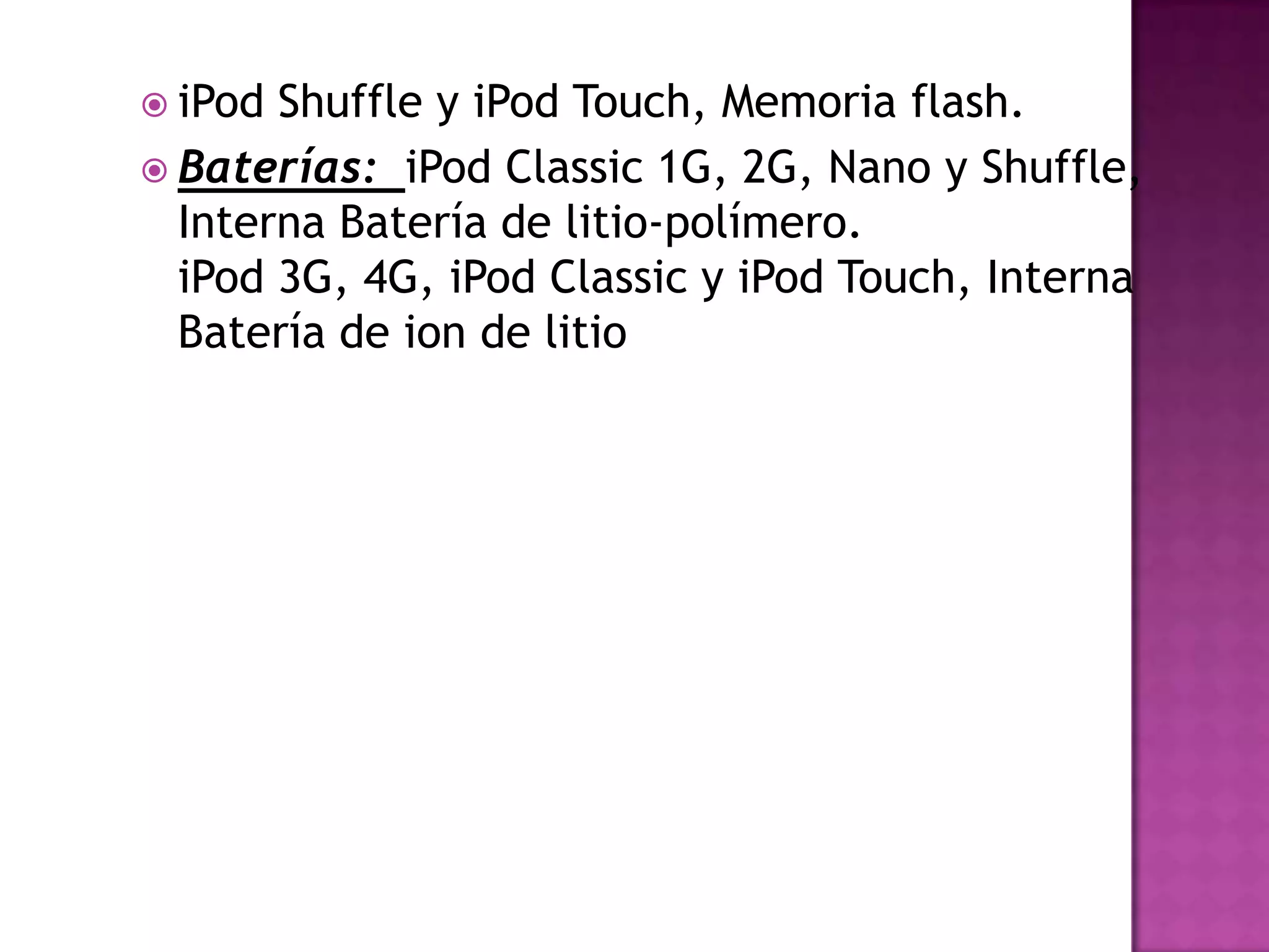  iPod Shuffle y iPod Touch, Memoria flash.
 Baterías: iPod Classic 1G, 2G, Nano y Shuffle,
  Interna Batería de litio-polímero.
  iPod 3G, 4G, iPod Classic y iPod Touch, Interna
  Batería de ion de litio
 