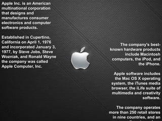 Apple Inc. is an American multinational corporation that designs and manufactures consumer electronics and computer software products. Established in Cupertino, California on April 1, 1976 and incorporated January 3, 1977, by Steve Jobs, Steve Wozniak, and Ronald Wayne the company was called Apple Computer, Inc.The company's best-known hardware products include Macintosh computers, the iPod, and the iPhone. Apple software includes the Mac OS X operating system, the iTunes media browser, the iLife suite of multimedia and creativity software.The company operates more than 250 retail stores in nine countries, and an online store where hardware and software products are sold.