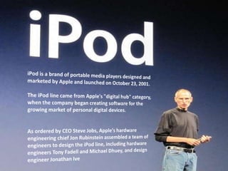 iPod is a brand of portable media players designed and marketed by Apple and launched on October 23, 2001.The iPod line came from Apple's "digital hub" category, when the company began creating software for the growing market of personal digital devices.As ordered by CEO Steve Jobs, Apple's hardware engineering chief Jon Rubinstein assembled a team of engineers to design the iPod line, including hardware engineers Tony Fadell and Michael Dhuey, and design engineer Jonathan Ive