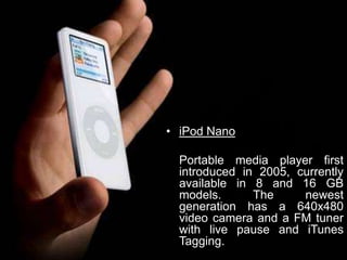 iPod NanoPortable media player first introduced in 2005, currently available in 8 and 16 GB models. The newest generation has a 640x480 video camera and a FM tuner with live pause and iTunes Tagging.