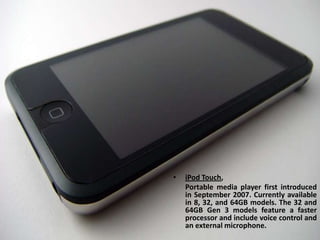 iPod Touch, Portable media player first introduced in September 2007. Currently available in 8, 32, and 64GB models. The 32 and 64GB Gen 3 models feature a faster processor and include voice control and an external microphone.