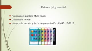 iPod nano (7.ª generación)
 Navegación: pantalla Multi-Touch
 Capacidad: 16 GB
 Número de modelo y fecha de presentación: A1446: 10-2012
 