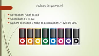 iPod nano (5.ª generación)
 Navegación: rueda de clic
 Capacidad: 8 y 16 GB
 Número de modelo y fecha de presentación: A1320: 09-2009
 