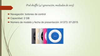 iPod shuffle (4.ª generación, mediados de 2015)
 Navegación: botones de control
 Capacidad: 2 GB
 Número de modelo y fecha de presentación: A1373: 07-2015
 