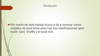 Introducción
Por medio de este trabajo busco a da a conocer varios
modelos de Ipod entre esos hay tres clasificaciones Ipod
touch, Ipod shuffle y el Ipod mini.
 
