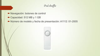 iPod shuffle
 Navegación: botones de control
 Capacidad: 512 MB y 1 GB
 Número de modelo y fecha de presentación: A1112: 01-2005
 