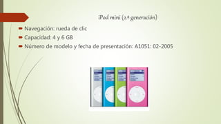iPod mini (2.ª generación)
 Navegación: rueda de clic
 Capacidad: 4 y 6 GB
 Número de modelo y fecha de presentación: A1051: 02-2005
 