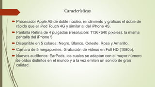 Características
 Procesador Apple A5 de doble núcleo, rendimiento y gráficos el doble de
rápido que el iPod Touch 4G y similar al del iPhone 4S.
 Pantalla Retina de 4 pulgadas (resolución: 1136×640 píxeles), la misma
pantalla del iPhone 5.
 Disponible en 5 colores: Negro, Blanco, Celeste, Rosa y Amarillo.
 Camara de 5 megapixeles. Grabación de videos en Full HD (1080p).
 Nuevos audífonos: EarPods, los cuales se adaptan con el mayor número
de oídos distintos en el mundo y a la vez emiten un sonido de gran
calidad.
 