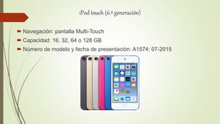 iPod touch (6.ª generación)
 Navegación: pantalla Multi-Touch
 Capacidad: 16, 32, 64 o 128 GB
 Número de modelo y fecha de presentación: A1574: 07-2015
 