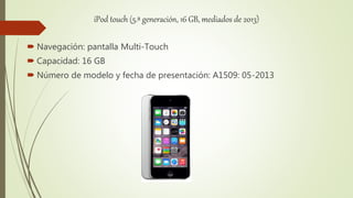 iPod touch (5.ª generación, 16 GB, mediados de 2013)
 Navegación: pantalla Multi-Touch
 Capacidad: 16 GB
 Número de modelo y fecha de presentación: A1509: 05-2013
 