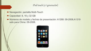 iPod touch (2.ª generación)
 Navegación: pantalla Multi-Touch
 Capacidad: 8, 16 y 32 GB
 Números de modelo y fechas de presentación: A1288: 09-2008,A1319
solo para China: 09-2008.
 