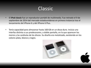 Classic
• El iPod classic fue un reproductor portátil de multimedia. Fue retirado el 9 de
septiembre de 2014 del mercado estadounidense en primera instancia tras el
lanzamiento del iPhone 6 y del iPhone 6 Plus.
• Tenía capacidad para almacenar hasta 160 GB en un disco duro. Incluía una
interfaz distinta a sus predecesores, a doble pantalla, en la que aparecen los
menús y las carátulas de los discos. Su diseño era metalizado, existiendo en los
colores plata, blanco y negro.
 