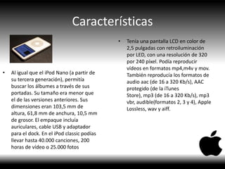 Características
• Al igual que el iPod Nano (a partir de
su tercera generación), permitía
buscar los álbumes a través de sus
portadas. Su tamaño era menor que
el de las versiones anteriores. Sus
dimensiones eran 103,5 mm de
altura, 61,8 mm de anchura, 10,5 mm
de grosor. El empaque incluía
auriculares, cable USB y adaptador
para el dock. En el iPod classic podías
llevar hasta 40.000 canciones, 200
horas de vídeo o 25.000 fotos
• Tenía una pantalla LCD en color de
2,5 pulgadas con retroiluminación
por LED, con una resolución de 320
por 240 píxel. Podía reproducir
vídeos en formatos mp4,m4v y mov.
También reproducía los formatos de
audio aac (de 16 a 320 Kb/s), AAC
protegido (de la iTunes
Store), mp3 (de 16 a 320 Kb/s), mp3
vbr, audible(formatos 2, 3 y 4), Apple
Lossless, wav y aiff.
 