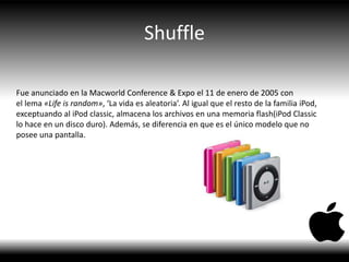 Shuffle
Fue anunciado en la Macworld Conference & Expo el 11 de enero de 2005 con
el lema «Life is random», ‘La vida es aleatoria’. Al igual que el resto de la familia iPod,
exceptuando al iPod classic, almacena los archivos en una memoria flash(iPod Classic
lo hace en un disco duro). Además, se diferencia en que es el único modelo que no
posee una pantalla.
 