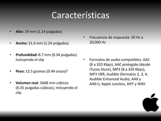 Características
• Alto: 29 mm (1.14 pulgadas)
• Ancho: 31.6 mm (1.24 pulgadas)
• Profundidad: 8.7 mm (0.34 pulgadas)
incluyendo el clip
• Peso: 12.5 gramos (0.44 onzas)2
• Volumen real: 5668 mm cúbicos
(0.35 pulgadas cúbicas), incluyendo el
clip
• Frecuencia de respuesta: 20 Hz a
20,000 Hz
• Formatos de audio compatibles: AAC
(8 a 320 Kbps), AAC protegido (desde
iTunes Store), MP3 (8 a 320 Kbps),
MP3 VBR, Audible (formatos 2, 3, 4,
Audible Enhanced Audio, AAX y
AAX+), Apple Lossless, AIFF y WAV
 