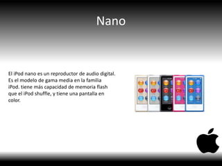 Nano
El iPod nano es un reproductor de audio digital.
Es el modelo de gama media en la familia
iPod. tiene más capacidad de memoria flash
que el iPod shuffle, y tiene una pantalla en
color.
 