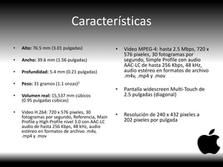 Características
• Alto: 76.5 mm (3.01 pulgadas)
• Ancho: 39.6 mm (1.56 pulgadas)
• Profundidad: 5.4 mm (0.21 pulgadas)
• Peso: 31 gramos (1.1 onzas)2
• Volumen real: 15,537 mm cúbicos
(0.95 pulgadas cúbicas)
• Video H.264: 720 x 576 pixeles, 30
fotogramas por segundo, Referencia, Main
Profile y High Profile nivel 3.0 con AAC-LC
audio de hasta 256 Kbps, 48 kHz, audio
estéreo en formatos de archivo .m4v,
.mp4 y .mov
• Video MPEG-4: hasta 2.5 Mbps, 720 x
576 pixeles, 30 fotogramas por
segundo, Simple Profile con audio
AAC-LC de hasta 256 Kbps, 48 kHz,
audio estéreo en formatos de archivo
.m4v, .mp4 y .mov
• Pantalla widescreen Multi-Touch de
2.5 pulgadas (diagonal)
• Resolución de 240 x 432 pixeles a
202 pixeles por pulgada
 