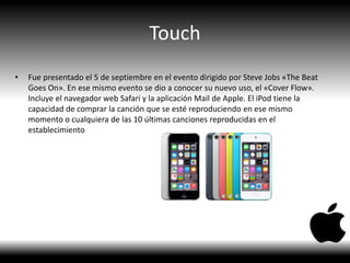 Touch
• Fue presentado el 5 de septiembre en el evento dirigido por Steve Jobs «The Beat
Goes On». En ese mismo evento se dio a conocer su nuevo uso, el «Cover Flow».
Incluye el navegador web Safari y la aplicación Mail de Apple. El iPod tiene la
capacidad de comprar la canción que se esté reproduciendo en ese mismo
momento o cualquiera de las 10 últimas canciones reproducidas en el
establecimiento
 