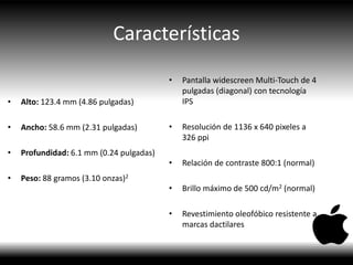 Características
• Alto: 123.4 mm (4.86 pulgadas)
• Ancho: 58.6 mm (2.31 pulgadas)
• Profundidad: 6.1 mm (0.24 pulgadas)
• Peso: 88 gramos (3.10 onzas)2
• Pantalla widescreen Multi-Touch de 4
pulgadas (diagonal) con tecnología
IPS
• Resolución de 1136 x 640 pixeles a
326 ppi
• Relación de contraste 800:1 (normal)
• Brillo máximo de 500 cd/m2 (normal)
• Revestimiento oleofóbico resistente a
marcas dactilares
 