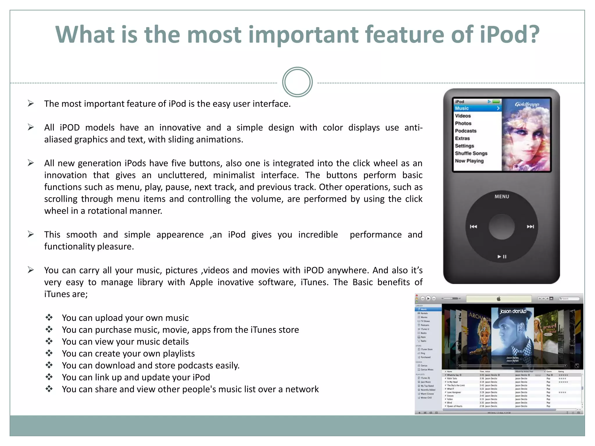 What is the most important feature of iPod?

 The most important feature of iPod is the easy user interface.

 All iPOD models have an innovative and a simple design with color displays use anti-
  aliased graphics and text, with sliding animations.

 All new generation iPods have five buttons, also one is integrated into the click wheel as an
  innovation that gives an uncluttered, minimalist interface. The buttons perform basic
  functions such as menu, play, pause, next track, and previous track. Other operations, such as
  scrolling through menu items and controlling the volume, are performed by using the click
  wheel in a rotational manner.

 This smooth and simple appearence ,an iPod gives you incredible             performance and
  functionality pleasure.

 You can carry all your music, pictures ,videos and movies with iPOD anywhere. And also it’s
  very easy to manage library with Apple inovative software, iTunes. The Basic benefits of
  iTunes are;

       You can upload your own music
       You can purchase music, movie, apps from the iTunes store
       You can view your music details
       You can create your own playlists
       You can download and store podcasts easily.
       You can link up and update your iPod
       You can share and view other people's music list over a network
 