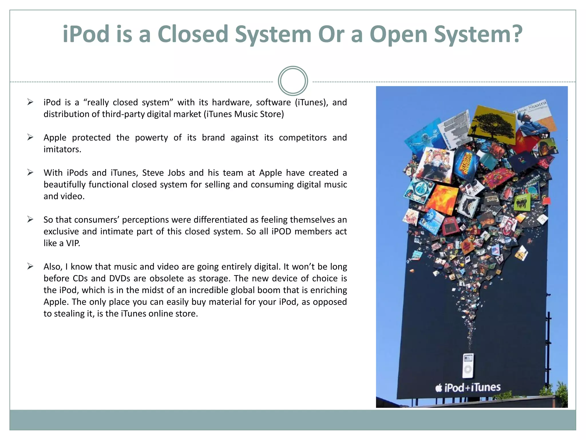 iPod is a Closed System Or a Open System?

 iPod is a “really closed system” with its hardware, software (iTunes), and
  distribution of third-party digital market (iTunes Music Store)

 Apple protected the powerty of its brand against its competitors and
  imitators.

 With iPods and iTunes, Steve Jobs and his team at Apple have created a
  beautifully functional closed system for selling and consuming digital music
  and video.

 So that consumers’ perceptions were differentiated as feeling themselves an
  exclusive and intimate part of this closed system. So all iPOD members act
  like a VIP.

 Also, I know that music and video are going entirely digital. It won’t be long
  before CDs and DVDs are obsolete as storage. The new device of choice is
  the iPod, which is in the midst of an incredible global boom that is enriching
  Apple. The only place you can easily buy material for your iPod, as opposed
  to stealing it, is the iTunes online store.
 