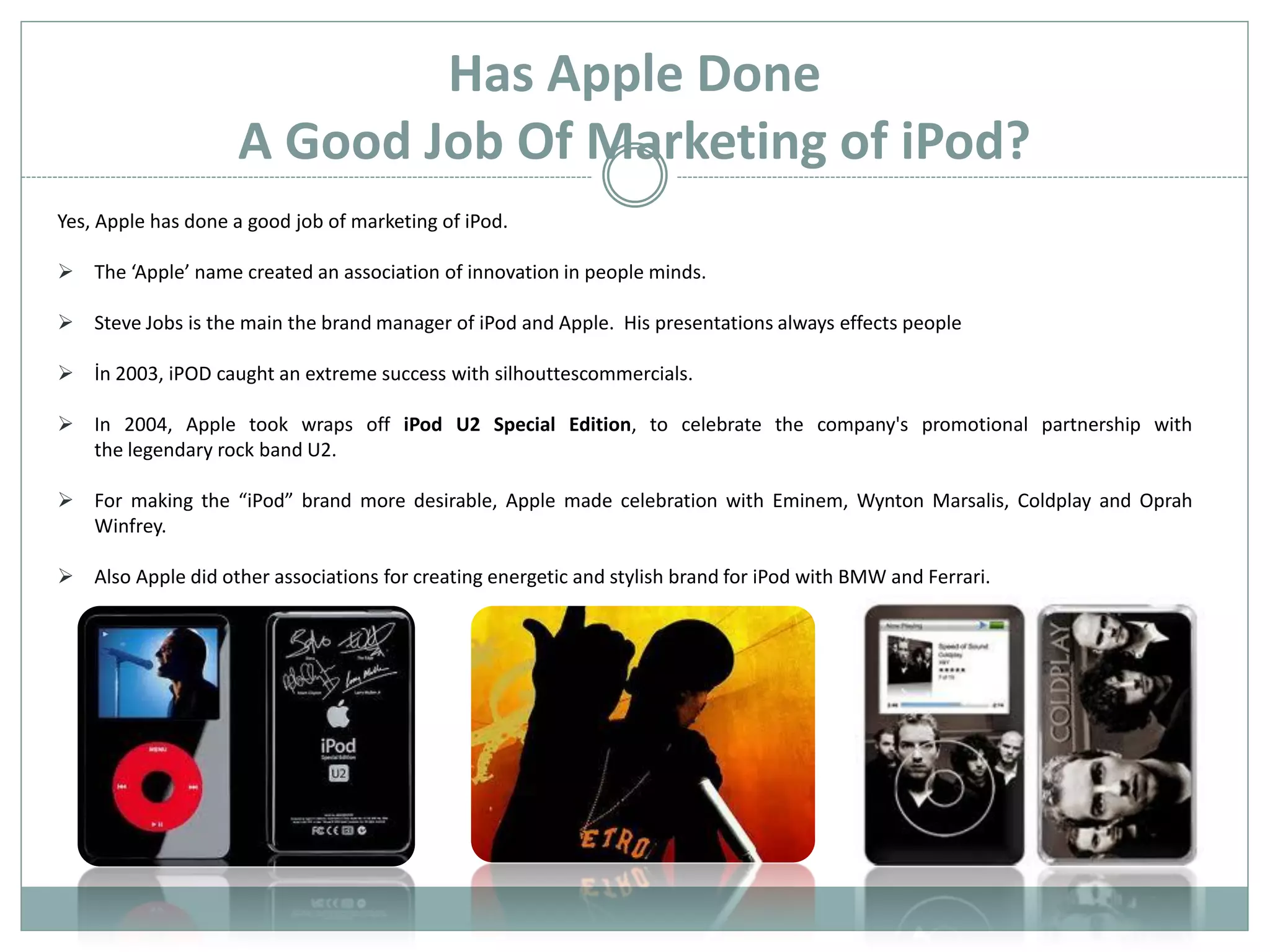 Has Apple Done
                    A Good Job Of Marketing of iPod?
Yes, Apple has done a good job of marketing of iPod.

 The ‘Apple’ name created an association of innovation in people minds.

 Steve Jobs is the main the brand manager of iPod and Apple. His presentations always effects people

 İn 2003, iPOD caught an extreme success with silhouttescommercials.

 In 2004, Apple took wraps off iPod U2 Special Edition, to celebrate the company's promotional partnership with
  the legendary rock band U2.

 For making the “iPod” brand more desirable, Apple made celebration with Eminem, Wynton Marsalis, Coldplay and Oprah
  Winfrey.

 Also Apple did other associations for creating energetic and stylish brand for iPod with BMW and Ferrari.
 