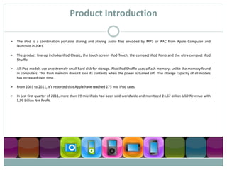 Product Introduction

 The iPod is a combination portable storing and playing audio files encoded by MP3 or AAC from Apple Computer and
  launched in 2001.

 The product line-up includes iPod Classic, the touch screen iPod Touch, the compact iPod Nano and the ultra-compact iPod
  Shuffle.

 All iPod models use an extremely small hard disk for storage. Also iPod Shuffle uses a flash memory; unlike the memory found
  in computers. This flash memory doesn’t lose its contents when the power is turned off. The storage capacity of all models
  has increased over time.

 From 2001 to 2011, it’s reported that Apple have reached 275 mio iPod sales.

 In just first quarter of 2011, more than 19 mio iPods had been sold worldwide and monitized 24,67 billion USD Revenue with
  5,99 billion Net Profit.
 