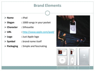 Brand Elements

 Name        : iPod
 Slogan      : 1000 songs in your pocket
 Character   : Silhouette
 URL         : http://www.apple.com/ipod/
 Logo        : Just Apple logo
 Symbol      : brand name itself
 Packaging   : Simple and fascinating
 