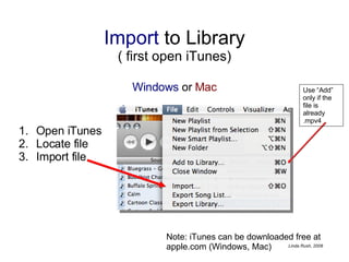Import  to Library ( first open iTunes) Windows  or  Mac Open iTunes Locate file Import file Note: iTunes can be downloaded free at apple.com (Windows, Mac) Use “Add” only if the file is already .mpv4 