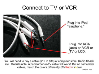 Connect to TV or VCR Plug into iPod “earphone.” Plug into RCA jacks on VCR or TV or LCD. You will need to buy a cable ($15 to $30) at computer store, Radio Shack, etc.  Guerilla note: A camcorder-to-TV cable will work!  But on camcorder cables, match the colors differently (!!!). Red   =  Y e llow 