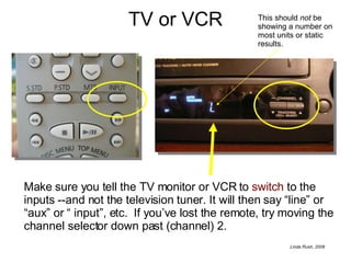 TV or VCR Make sure you tell the TV monitor or VCR to  switch  to the inputs --and not the television tuner. It will then say “line” or “aux” or “ input”, etc.  If you’ve lost the remote, try moving the channel selector down past (channel) 2. This should  not  be showing a number on most units or static results. 