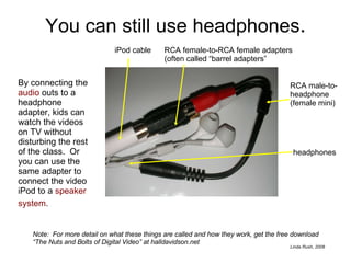 You can still use headphones . By connecting the  audio  outs to a headphone adapter, kids can watch the videos on TV without disturbing the rest of the class.  Or you can use the same adapter to connect the video iPod to a  speaker system .   Note:  For more detail on what these things are called and how they work, get the free download “The Nuts and Bolts of Digital Video” at halldavidson.net iPod cable RCA male-to-headphone (female mini) headphones RCA female-to-RCA female adapters (often called “barrel adapters” 