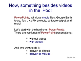 Now, something besides videos in the iPod! PowerPoints , Windows  media  files, Google Earth tours, flash, KidPix projects, software output, and more!  Let’s start with the hard one:  PowerPoints . There are two kinds of  PowerPoint  presentations: without videos  with videos   And two ways to do it: convert to photos  convert to movies 