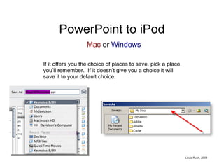 PowerPoint to iPod If it offers you the choice of places to save, pick a place you’ll remember.  If it doesn’t give you a choice it will save it to your default choice. Mac  or  Windows 
