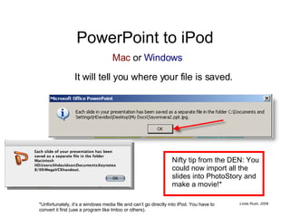PowerPoint to iPod It will tell you where your file is saved. Nifty tip from the DEN: You could now import all the slides into PhotoStory and make a movie!* *Unfortunately, it’s a windows media file and can’t go directly into iPod. You have to convert it first (use a program like Imtoo or others). Mac  or  Windows 