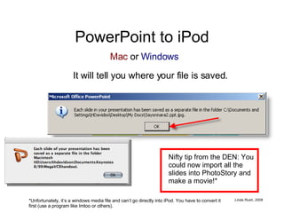 PowerPoint to iPod It will tell you where your file is saved. Nifty tip from the DEN: You could now import all the slides into PhotoStory and make a movie!* *Unfortunately, it’s a windows media file and can’t go directly into iPod. You have to convert it first (use a program like Imtoo or others). Mac  or  Windows 