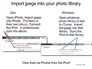 Import jpegs into your photo library Windows Open whatever  photo library  is tied to iTunes.  Import the jpegs into that library.  Sync the iPod to that  library . Open iPhoto. Import jpegs into iPhoto.  Put them in their own  album.  Connect the iPod.  In preferences, sync the album. Mac View them as Photos from the iPod! 