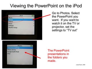 Viewing the PowerPoint on the iPod The PowerPoint presentations in the folders you made. Go to Photos. Select the PowerPoint you want.  If you want to watch it on the TV or projector, set the settings to “TV out” 