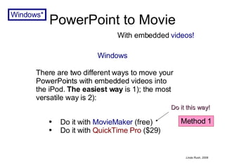 PowerPoint to Movie Windows Do it with  MovieMaker  (free) Do it with   QuickTime Pro   ($29) With embedded  videos! Windows* There are two different ways to move your PowerPoints with embedded videos into the iPod.  The easiest way  is 1); the most versatile way is 2): Method 1 Do it this way! 
