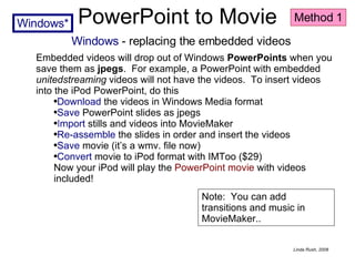 PowerPoint to Movie Windows  - replacing the embedded videos Embedded videos will drop out of Windows  PowerPoints  when you save them as  jpegs .  For example, a PowerPoint with embedded  unitedstreaming  videos will not have the videos.  To insert videos into the iPod PowerPoint, do this Download  the videos in Windows Media format Save  PowerPoint slides as jpegs I mport  stills and videos into MovieMaker Re-assemble  the slides in order and insert the videos Save  movie (it’s a wmv. file now) Convert  movie to iPod format with IMToo ($29) Now your iPod will play the  PowerPoint movie  with videos included! Note:  You can add transitions and music in MovieMaker.. Method 1 Windows* 