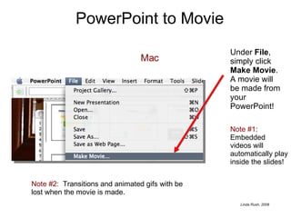PowerPoint to Movie Mac Under  File , simply click  Make Movie .  A movie will be made from your PowerPoint! Note #1 :  Embedded videos will automatically play inside the slides! Note #2:   Transitions and animated gifs with be lost when the movie is made. 